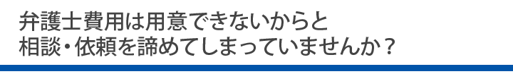 弁護士費用は用意できないからと相談・依頼を諦めてしまっていませんか？
